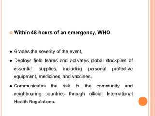  Within 48 hours of an emergency, WHO
● Grades the severity of the event,
● Deploys field teams and activates global stockpiles of
essential supplies, including personal protective
equipment, medicines, and vaccines.
● Communicates the risk to the community and
neighbouring countries through official International
Health Regulations.
 