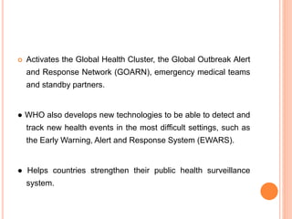  Activates the Global Health Cluster, the Global Outbreak Alert
and Response Network (GOARN), emergency medical teams
and standby partners.
● WHO also develops new technologies to be able to detect and
track new health events in the most difficult settings, such as
the Early Warning, Alert and Response System (EWARS).
● Helps countries strengthen their public health surveillance
system.
 