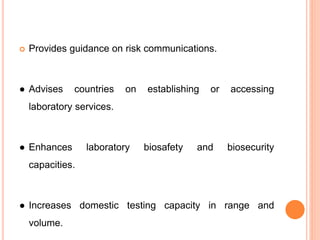  Provides guidance on risk communications.
● Advises countries on establishing or accessing
laboratory services.
● Enhances laboratory biosafety and biosecurity
capacities.
● Increases domestic testing capacity in range and
volume.
 
