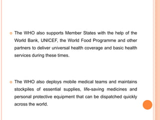  The WHO also supports Member States with the help of the
World Bank, UNICEF, the World Food Programme and other
partners to deliver universal health coverage and basic health
services during these times.
 The WHO also deploys mobile medical teams and maintains
stockpiles of essential supplies, life-saving medicines and
personal protective equipment that can be dispatched quickly
across the world.
 