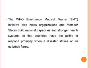  The WHO Emergency Medical Teams (EMT)
Initiative also helps organizations and Member
States build national capacities and stronger health
systems so that countries have the ability to
respond promptly when a disaster strikes or an
outbreak flares.
 