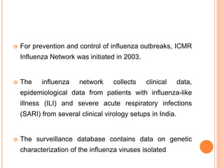  For prevention and control of influenza outbreaks, ICMR
Influenza Network was initiated in 2003.
 The influenza network collects clinical data,
epidemiological data from patients with influenza-like
illness (ILI) and severe acute respiratory infections
(SARI) from several clinical virology setups in India.
 The surveillance database contains data on genetic
characterization of the influenza viruses isolated
 