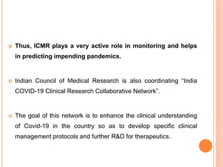 Thus, ICMR plays a very active role in monitoring and helps
in predicting impending pandemics.
 Indian Council of Medical Research is also coordinating “India
COVID-19 Clinical Research Collaborative Network”.
 The goal of this network is to enhance the clinical understanding
of Covid-19 in the country so as to develop specific clinical
management protocols and further R&D for therapeutics.
 