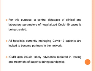  For this purpose, a central database of clinical and
laboratory parameters of hospitalized Covid-19 cases is
being created.
 All hospitals currently managing Covid-19 patients are
invited to become partners in the network.
 ICMR also issues timely advisories required in testing
and treatment of patients during pandemics.
 