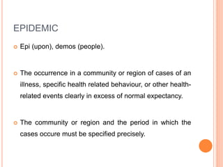 EPIDEMIC
 Epi (upon), demos (people).
 The occurrence in a community or region of cases of an
illness, specific health related behaviour, or other health-
related events clearly in excess of normal expectancy.
 The community or region and the period in which the
cases occure must be specified precisely.
 