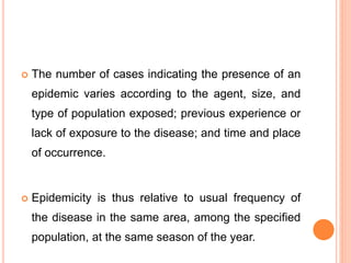  The number of cases indicating the presence of an
epidemic varies according to the agent, size, and
type of population exposed; previous experience or
lack of exposure to the disease; and time and place
of occurrence.
 Epidemicity is thus relative to usual frequency of
the disease in the same area, among the specified
population, at the same season of the year.
 