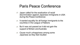 Paris Peace Conference
Japan called for the eradication of racial
discrimination against Japanese immigrants in USA
during the Peace Conference
It wanted equality for all foreign immigrants to the
countries in the League of Nations
But it was not passed as it did not gain the
support of Britain and Australia
Cause much unhappiness among some
Japanese as they feel insulted
 