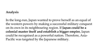 Analysis:
Analysis
In the long-run, Japan wanted to prove herself as an equal of
the western powers by making a successful military conquest
on its own in its neighbouring region. If Japan could be a
colonial master itself and establish a bigger empire, Japan
could be recognised as a powerful nation. Therefore, Asia-
Pacific was targeted by the Japanese military.
 