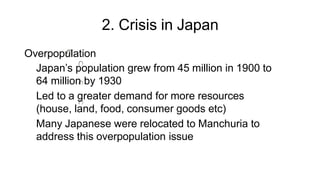 2. Crisis in Japan
Overpopulation
Japan’s population grew from 45 million in 1900 to
64 million by 1930
Led to a greater demand for more resources
(house, land, food, consumer goods etc)
Many Japanese were relocated to Manchuria to
address this overpopulation issue
 