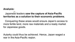 Analysis:
Japanese leaders saw the capture of Asia-Pacific
territories as a solution to their economic problems.
Conquering these areas would ensure Japan’s access to
more fertile land, more raw materials and a ready market
for Japanese goods.
Autarky could thus be achieved. Hence, Japan waged a
war in the Asia-Pacific region.
 