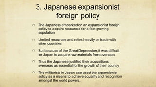 3. Japanese expansionist
foreign policy
The Japanese embarked on an expansionist foreign
policy to acquire resources for a fast growing
population
Limited resources and relies heavily on trade with
other countries
But because of the Great Depression, it was difficult
for Japan to acquire raw materials from overseas
Thus the Japanese justified their acquisitions
overseas as essential for the growth of their country
The militarists in Japan also used the expansionist
policy as a means to achieve equality and recognition
amongst the world powers.
 