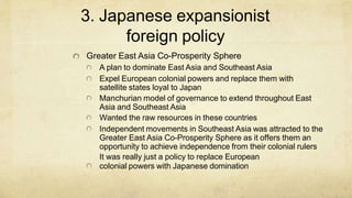 3. Japanese expansionist
foreign policy
Greater East Asia Co-Prosperity Sphere
A plan to dominate East Asia and Southeast Asia
Expel European colonial powers and replace them with
satellite states loyal to Japan
Manchurian model of governance to extend throughout East
Asia and Southeast Asia
Wanted the raw resources in these countries
Independent movements in Southeast Asia was attracted to the
Greater East Asia Co-Prosperity Sphere as it offers them an
opportunity to achieve independence from their colonial rulers
It was really just a policy to replace European
colonial powers with Japanese domination
 