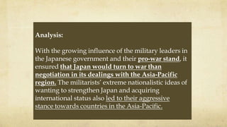 Analysis:
With the growing influence of the military leaders in
the Japanese government and their pro-war stand, it
ensured that Japan would turn to war than
negotiation in its dealings with the Asia-Pacific
region. The militarists’ extreme nationalistic ideas of
wanting to strengthen Japan and acquiring
international status also led to their aggressive
stance towards countries in the Asia-Pacific.
 