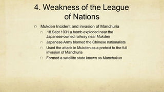 4. Weakness of the League
of Nations
Mukden Incident and invasion of Manchuria
18 Sept 1931 a bomb exploded near the
Japanese-owned railway near Mukden
Japanese Army blamed the Chinese nationalists
Used the attack in Mukden as a pretext to the full
invasion of Manchuria
Formed a satellite state known as Manchukuo
 