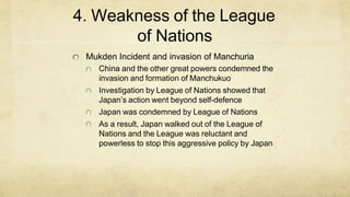 4. Weakness of the League
of Nations
Mukden Incident and invasion of Manchuria
China and the other great powers condemned the
invasion and formation of Manchukuo
Investigation by League of Nations showed that
Japan’s action went beyond self-defence
Japan was condemned by League of Nations
As a result, Japan walked out of the League of
Nations and the League was reluctant and
powerless to stop this aggressive policy by Japan
 