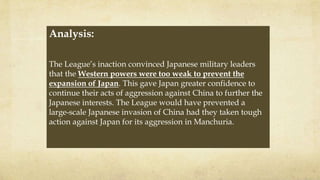 Analysis:
The League’s inaction convinced Japanese military leaders
that the Western powers were too weak to prevent the
expansion of Japan. This gave Japan greater confidence to
continue their acts of aggression against China to further the
Japanese interests. The League would have prevented a
large-scale Japanese invasion of China had they taken tough
action against Japan for its aggression in Manchuria.
 
