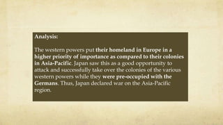 Analysis:
The western powers put their homeland in Europe in a
higher priority of importance as compared to their colonies
in Asia-Pacific. Japan saw this as a good opportunity to
attack and successfully take over the colonies of the various
western powers while they were pre-occupied with the
Germans. Thus, Japan declared war on the Asia-Pacific
region.
 