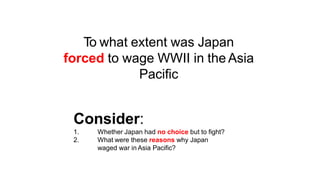 To what extent was Japan
forced to wage WWII in the Asia
Pacific
Consider:
1.
2.
Whether Japan had no choice but to fight?
What were these reasons why Japan
waged war in Asia Pacific?
 