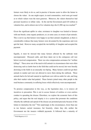 11
farmers were likely to do so, and in practice it became easier to allow the farmer to
choose the valuer. As one might expect, in rural communities, word soon got round
as to which valuers were the most generous. Moreover, the valuers themselves had
personal incentives to inflate value. In the end the Government paid £10 million in
valuation fees, and in almost one in five valuation days the £1,500 cap was reached.42
Given the significant uplifts in value, resistance to slaughter was limited to farmers
with rare breeds, some organic producers, or, in some cases, to owners of pet animals.
This is not to say that farmers were happy to see their animals slaughtered, as there is
considerable evidence that many farmers were devastated by the experience and even
quit the land. However many accepted the inevitability of slaughter and accepted the
payment.
Equally, it must be stressed that many farmers affected by the outbreak went
uncompensated. Diseased cattle, and those taken out in the contiguous cull (see
below) received compensation. There was also compensation assistance for “welfare
killings”. These arose out of the need to kill animals in circumstances that were often
distressing such as lambs born in the field that could not be moved, but were literally
drowning in the fields in an unusually wet Spring. Many farmers could not get their
animals to market and were not allowed to move them during the outbreak. These
animals had to be fed and watered at significant cost with no outlet for sale, and long
after their market value had peaked. These farmers joined many other people in the
rural business community in suffering losses which effectively went uncompensated.
To promise compensation in this way, as the legislation does, is to remove all
incentives to precaution. This is not to accuse farmers of reckless or even careless
conduct in spreading the disease. Elsewhere, we explore the economic basis of this
policy, and argue that the real iniquity is in a system that promotes the conditions
whereby the outbreak and spread of the disease are promoted precisely because of this
failure to internalise the risk.43
Not surprisingly in the circumstances, fewer than one
in ten farmers carried insurance, but bizarrely, where they did, neither the
Government nor the insurers withheld payments. It followed that a minority of
42
NAO Report at 4.13
 
