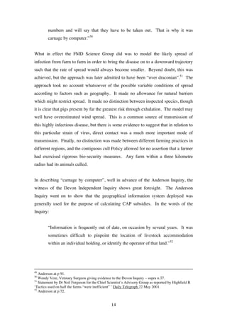14
numbers and will say that they have to be taken out. That is why it was
carnage by computer.”50
What in effect the FMD Science Group did was to model the likely spread of
infection from farm to farm in order to bring the disease on to a downward trajectory
such that the rate of spread would always become smaller. Beyond doubt, this was
achieved, but the approach was later admitted to have been “over draconian”.51
The
approach took no account whatsoever of the possible variable conditions of spread
according to factors such as geography. It made no allowance for natural barriers
which might restrict spread. It made no distinction between inspected species, though
it is clear that pigs present by far the greatest risk through exhalation. The model may
well have overestimated wind spread. This is a common source of transmission of
this highly infectious disease, but there is some evidence to suggest that in relation to
this particular strain of virus, direct contact was a much more important mode of
transmission. Finally, no distinction was made between different farming practices in
different regions, and the contiguous cull Policy allowed for no assertion that a farmer
had exercised rigorous bio-security measures. Any farm within a three kilometre
radius had its animals culled.
In describing “carnage by computer”, well in advance of the Anderson Inquiry, the
witness of the Devon Independent Inquiry shows great foresight. The Anderson
Inquiry went on to show that the geographical information system deployed was
generally used for the purpose of calculating CAP subsidies. In the words of the
Inquiry:
“Information is frequently out of date, on occasion by several years. It was
sometimes difficult to pinpoint the location of livestock accommodation
within an individual holding, or identify the operator of that land.”52
49
Anderson at p 91.
50
Wendy Vere, Vetinary Surgeon giving evidence to the Devon Inquiry – supra n.37.
51
Statement by Dr Neil Ferguson for the Chief Scientist’s Advisory Group as reported by Highfield R
‘Tactics used on half the farms “were inefficient” ’ Daily Telegraph 22 May 2001.
52
Anderson at p.72.
 