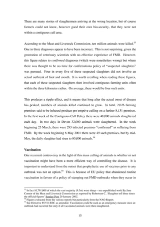 15
There are many stories of slaughtermen arriving at the wrong location, but of course
farmers could not know, however good their own bio-security, that they were not
within a contiguous cull area.
According to the Meat and Livestock Commission, ten million animals were killed.53
One in three diagnoses appear to have been incorrect. This is not surprising, given the
generation of veterinary scientists with no effective experience of FMD. However,
this figure relates to confirmed diagnoses (which were nonetheless wrong) but where
there was thought to be no time for confirmationa policy of “suspected slaughters”
was pursued. Four in every five of these suspected slaughters did not involve an
actual outbreak of foot and mouth. It is worth recalling when reading these figures,
that each of these suspected slaughters then involved contiguous farming units often
within the three kilometre radius. On average, there would be four such units.
This produces a ripple effect, and it means that long after the actual onset of disease
has peaked, numbers of animals killed continued to grow. In total, 2,026 farming
premises said to be infected produce pre-emptive culling on a further 8,131 premises.
In the first week of the Contiguous Cull Policy there were 48,000 animals slaughtered
each day. In two days in Devon 32,000 animals were slaughtered. In the week
beginning 25 March, there were 293 infected premises “confirmed” as suffering from
FMD. By the week beginning 6 May 2001 there were 49 such premises, but by mid-
May, the daily slaughter had risen to 80,000 animals.54
Vaccination
One recurrent controversy in the light of this mass culling of animals is whether or not
vaccination might have been a more efficient way of controlling the disease. It is
important to understand from the outset that prophylactic use of vaccines prior to any
outbreak was not an option.55
This is because of EU policy that abandoned routine
vaccination in favour of a policy of stamping out FMD outbreaks when they occur in
53
In fact 10,791,000 of which the vast majority (9.5m) were sheep – see unpublished work By Jane
Connor of the Meat and Livestock Commission as reported by Robertson C, ‘Slaughter toll three times
the official figures’ Sunday Post 20 January 2002.
54
Figures extracted from the various reports but particularly from the NAO Report.
55
See Directive 85/511/EEC as amended. Vaccination could be used as an emergency measure once an
outbreak had occurred but only if all vaccinated animals were then slaughtered.
 