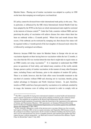 16
Member States. Phasing out of routine vaccination was adopted as a policy in 1990
on the basis that stamping out would prove cost beneficial.
EU policy cannot be divorced from wider international trade policy in this area. This,
in particular, is influenced by the OIE whose International Animal Health Code has
been adopted by the WTO as the basis on which international trade might be restricted
in the interests of disease control.56
Under the Code, countries without FMD, and not
practising the policy of vaccination will achieve disease free status where there has
been no outbreak within a 12-month period. Where foot and mouth disease then
occurs, if the outbreak can be restricted by stamping out, then disease free status will
be regained within a 3-month period of the last slaughter of diseased stock where this
is followed by serological surveillance.
However, because FMD free status for Member States in Europe who do not use
vaccination depends on there having been no vaccination within the last 12 months, it
was clear that the UK was worried about the time that it might take to regain status as
an FMD country not using vaccination.57
It is important to understand that FMD
poses no questions of food safety, and indeed many countries of the world, outside
Europe, pursue a policy of routine vaccination, in the manner of many other European
states, including France and Germany, prior to the adoption of modern EU policy.
There is no doubt, however, that the Code offers more favourable treatment to the
one-third of countries without FMD and choosing not to vaccinate, thereby giving
market advantage to European and North American farmers. In part, therefore,
insofar as FMD could have been prevented by vaccination or its outbreak curtailed by
its usage, the immense costs of culling were incurred in order to comply with an
56
The OIE is responsible for laying down international standards on animal health and international
trade in animals and products of animal origin and for adopting resolutions on the control of animal
diseases. The standards are recognised by the World Trade Organisation (WTO) as standard
international health regulations (in particular within the framework of the Agreement on the application
of Sanitary and Phytosanitary Measures - SPS Agreement): see European Parliament Directorate
General for Research Position of International Organisations on Vaccination against Foot and Mouth
Disease (EU Parliament 22 May 2002).
57
In fact, ironically, although as a result of the decision not to vaccinate, Britain was free to resume
beef exports in February 2002, in fact no exports took place until September 2002 because as part of
the serological surveillance requirements, the EU insisted on abbatoirs handling only beef for export,
and it was not until permission was given to slaughter domestic and exported meat together that beef
exports became a realistic proposition – see Meat and Livestock Commission Press Release ‘Export
Cheer for British Beef’ dated 17 July 2002.
 
