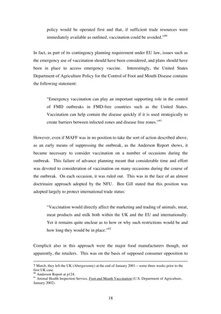 18
policy would be operated first and that, if sufficient trade resources were
immediately available as outlined, vaccination could be avoided.”60
In fact, as part of its contingency planning requirement under EU law, issues such as
the emergency use of vaccination should have been considered, and plans should have
been in place to access emergency vaccine. Interestingly, the United States
Department of Agriculture Policy for the Control of Foot and Mouth Disease contains
the following statement:
“Emergency vaccination can play an important supporting role in the control
of FMD outbreaks in FMD-free countries such as the United States.
Vaccination can help contain the disease quickly if it is used strategically to
create barriers between infected zones and disease free zones.”61
However, even if MAFF was in no position to take the sort of action described above,
as an early means of suppressing the outbreak, as the Anderson Report shows, it
became necessary to consider vaccination on a number of occasions during the
outbreak. This failure of advance planning meant that considerable time and effort
was devoted to consideration of vaccination on many occasions during the course of
the outbreak. On each occasion, it was ruled out. This was in the face of an almost
doctrinaire approach adopted by the NFU. Ben Gill stated that this position was
adopted largely to protect international trade status:
“Vaccination would directly affect the marketing and trading of animals, meat,
meat products and milk both within the UK and the EU and internationally.
Yet it remains quite unclear as to how or why such restrictions would be and
how long they would be in place.”62
Complicit also in this approach were the major food manufacturers though, not
apparently, the retailers. This was on the basis of supposed consumer opposition to
7 March, they left the UK (Abergavenny) at the end of January 2001 – some three weeks prior to the
first UK case.
60
Anderson Report at p124.
61
Animal Health Inspection Service, Foot and Mouth Vaccination (U.S. Department of Agriculture,
January 2002).
 