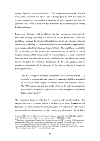 19
the sale of products from vaccinated stock. This is notwithstanding the fact that they
were widely consumed over many years in Europe prior to 1989; that cattle are
regularly exposed to vast numbers of injections for other purposes; and that, the
consumer voice seems to have been best represented by the farming union and the
food manufacturers.
In one sense, this matters little in relation to the likely containment of the outbreak,
since, once the early opportunity was missed, the options became stark. Either one
could have vaccinated the farm animal population on a long-term basis (an option not
available under EU law), or, vaccination could have been used in order to promote the
more humane and orderly killing and disposal of stock. One might have expected the
NFU to have supported this, but it did not. Its resistance runs the risk that, in view of
the gross suffering of the animals involved, consumer attitudes to meat consumption
have been more adversely affected by the cruel killing and pyre burning of animals
than by any policy of vaccination. Interestingly, the NFU has recognised that its
position is unsustainable In the aftermath of the Anderson Inquiry it issued the
following statement:
“The NFU recognises the recent developments in vaccination research. All
reports have recommended that emergency vaccination should be considered
as an addition to the slaughter of infected animals and dangerous contacts.
The NFU welcomes the call from the Royal Society for swift action to put the
final scientific and practical steps in place to allow emergency vaccination to
become a real option.”63
The vaccination debate is bedevilled by confusion and misunderstanding. For
example, in terms of consumer resistance, the UK imports almost 70,000 tonnes of
beef each year from countries that vaccinate against foot and mouth.64
This meat is
not marked in any separate way or subject to any special treatment. In the Dutch
62
Notice to Members ‘NFU Position on Vaccination Against Foot and Mouth’ (NFU, 22 April 2001).
63
Ben Gill ‘Statement on the Lessons to be Learned Inquiry’ (NFU, 22 July 2002).
64
This figure is an estimate. When the Soil Association wrote toDEFRA in August 2001, the ministry
admitted that it did not know how much vaccinated meat was imported. This was because: “Imports
must be accompanied by veterinary certification to guarantee that the meat accords with EU
requirements but the certificate does not have to state whether the meat came from animals in a region
where vaccination takes place’ – www.soilassociation.org
 