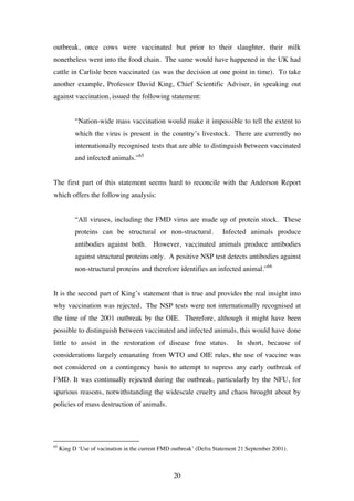 20
outbreak, once cows were vaccinated but prior to their slaughter, their milk
nonetheless went into the food chain. The same would have happened in the UK had
cattle in Carlisle been vaccinated (as was the decision at one point in time). To take
another example, Professor David King, Chief Scientific Adviser, in speaking out
against vaccination, issued the following statement:
“Nation-wide mass vaccination would make it impossible to tell the extent to
which the virus is present in the country’s livestock. There are currently no
internationally recognised tests that are able to distinguish between vaccinated
and infected animals.”65
The first part of this statement seems hard to reconcile with the Anderson Report
which offers the following analysis:
“All viruses, including the FMD virus are made up of protein stock. These
proteins can be structural or non-structural. Infected animals produce
antibodies against both. However, vaccinated animals produce antibodies
against structural proteins only. A positive NSP test detects antibodies against
non-structural proteins and therefore identifies an infected animal.”66
It is the second part of King’s statement that is true and provides the real insight into
why vaccination was rejected. The NSP tests were not internationally recognised at
the time of the 2001 outbreak by the OIE. Therefore, although it might have been
possible to distinguish between vaccinated and infected animals, this would have done
little to assist in the restoration of disease free status. In short, because of
considerations largely emanating from WTO and OIE rules, the use of vaccine was
not considered on a contingency basis to attempt to supress any early outbreak of
FMD. It was continually rejected during the outbreak, particularly by the NFU, for
spurious reasons, notwithstanding the widescale cruelty and chaos brought about by
policies of mass destruction of animals.
65
King D ‘Use of vacination in the current FMD outbreak’ (Defra Statement 21 September 2001).
 