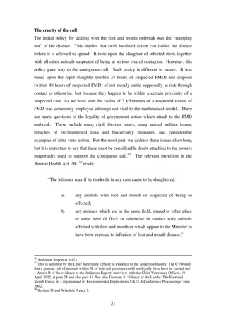 21
The cruelty of the cull
The initial policy for dealing with the foot and mouth outbreak was the “stamping
out” of the disease. This implies that swift localised action can isolate the disease
before it is allowed to spread. It rests upon the slaughter of infected stock together
with all other animals suspected of being at serious risk of contagion. However, this
policy gave way to the contiguous cull. Such policy is different in nature. It was
based upon the rapid slaughter (within 24 hours of suspected FMD) and disposal
(within 48 hours of suspected FMD) of not merely cattle supposedly at risk through
contact or otherwise, but because they happen to be within a certain proximity of a
suspected case. As we have seen the radius of 3 kilometres of a suspected source of
FMD was commonly employed although not vital to the mathmatical model. There
are many questions of the legality of government action which attach to the FMD
outbreak. These include many civil liberties issues, many animal welfare issues,
breaches of environmental laws and bio-security measures, and considerable
examples of ultra vires action. For the most part, we address these issues elsewhere,
but it is important to say that there must be considerable doubt attaching to the powers
purportedly used to support the contiguous cull.67
The relevant provision in the
Animal Health Act 198168
reads:
“The Minister may if he thinks fit in any case cause to be slaughtered:
a. any animals with foot and mouth or suspected of being so
affected;
b. any animals which are in the same field, shared or other place
or same herd of flock or otherwise in contact with animals
affected with foot and mouth or which appear to the Minister to
have been exposed to infection of foot and mouth disease.”
66
Anderson Report at p.123
67
This is admitted by the Chief Veterinary Officer in evidence to the Anderson Inquiry: The CVO said
that a general cull of animals within 3k of infected premises could not legally have been be carried out’
– Annex B of the evidence to the Anderson Report, interview with the Chief Veterinary Officer, 19
April 2002, at para 28 and also para 31. See also Tromans S, ‘Silence of the Lambs: The Foot and
Mouth Crisis, its Litigationand its Environmental Implications UKELA Conference Proceedings’ June
2002.
68
Section 31 and Schedule 3 para 3.
 