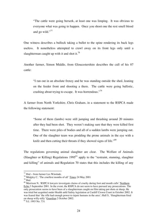 24
“The cattle were going berserk, at least one was limping. It was obvious to
everyone what was going to happen. Once you shoot one the rest smell blood
and go wild.”77
One witness describes a bullock taking a bullet to the spine rendering its back legs
useless. It nonetheless attempted to crawl away on its front legs only until a
slaughterman caught up with it and shot it.78
Another farmer, Simon Middle, from Gloucestershire describes the cull of his 87
cattle:
“I ran out in an absolute frenzy and he was standing outside the shed, leaning
on the feeder front and shooting a them. The cattle were going ballistic,
crashing about trying to escape. It was horrendous.”79
A farmer from North Yorkshire, Chris Graham, in a statement to the RSPCA made
the following statement:
“Some of them (lambs) were still jumping and thrashing around 20 minutes
after they had been shot. They weren’t making sure that they were killed first
time. There were piles of bodies and all of a sudden lambs were jumping out.
One of the slaughter team was prodding the prone animals in the eye with a
knife and then cutting their throats if they showed signs of life.”80
The regulations governing animal slaughter are clear. The Welfare of Animals
(Slaughter or Killing) Regulations 199581
apply to the “restraint, stunning, slaughter
and killing” of animals and Regulation 70 states that this includes the killing of any
77
Ibid – from farmer Les Winslade.
78
Midgley C, ‘The cruellest months of all’ Times 24 May 2001
79
Ibid.
80
Morrison N, ‘RSPCA lawyers investigate claims of cruelty during foot and mouth culls’ Northern
Echo 3 September 2001. In the event, the RSPCA do not seem to have pursued any prosecutions. The
only prosecution seems to have been of a slaughterman caught on film taking pot shots at sheep. He
was tried but acquitted under Health anfd Safety legislation at Cardiff Crown Court in October 2002. It
was feared that ‘the rifle had enough power to injure humans in the area’; Hall S, ‘Slaughterman fired
on sheep willy-nilly’ Guardian 2 October 2002.
81
S.I. 1993 No. 731
 