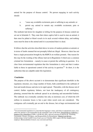 25
animal for the purpose of disease control. No person engaging in such activity
should:
a. “cause any avoidable excitement, pain or suffering to any animals; or
b. permit any animal to sustain any avoidable excitement, pain or
suffering.”
The methods laid down for slaughter or killing for the purpose of disease control are
set out in Schedule 9. They state that where captive bolt is used to stun an animal, it
then must be pithed or blood vessels in its neck severed without delay, and nothing
more must be done to the animal until it is ascertained that it is dead.
It follows that the activities described above in terms of random potshots at animals or
in terms of lambs stunned but not promptly killed are illegal. However, there has not
been a single prosecution brought by the RSPCA on welfare grounds. One reason for
this may be the wording of the offence laid out in Regulation 4 which uses a common
criminal law formulation - namely to cause or permit the suffering in question. It is
clear from environmental regulation that this formulation is strict and that it makes
liable to those in operational control of the activity in question.82
In short, it is the
authorities that are culpable under this legislation.
Conclusion
The purpose of the above account is to demonstrate that significant shortfalls in the
regulatory structure, on a large number of fronts, both contributed to the outbreak of
foot and mouth disease and also to its rapid spread. Thereafter, with the disease out of
control, further regulatory failures, not least the inadequacy of all contingency
planning, ensured that the outbreak spread in an alarming and uncontrolled fashion.
The outbreak was eventually curtailed, but only at enormous cost, of which the £10
million in economic losses is but a part when social costs are considered. The
contiguous cull eventually put an end to the disease, but at huge environmental and
82
In environmental regulation it is clear that the language is strict, and refers to operational cause, even
where the operator is not responsible for the immediate cause of the harm: National Rivers Authority v
Empress Cars (Abertillery) [1998] 1 All ER 481 (HL), and see Lawrence D and Lee R, ‘Pemitting
Uncertainty: Owners, Occupiers, and Responsibility for Remediation’ Modern Law Review
(forthcoming). In the Cardiff Crown Court case on 2 October 2002 (supra n 80) the slaughterman’s
employer, Monmouthshire Council, was convicted and fined.
 