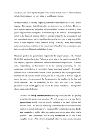 26
social cost, and following the slaughter of 10 million animals, most of whom were not
infected by the disease, but were killed in horribly cruel fashion.
In the face of this, it is hardly surprising that the Government refused to hold a public
inquiry. The inquiries that did take place are in themselves worthwhile. However,
their separate approaches and policy recommendations continues a trend away from
joined-up government exemplified by the handling of the outbreak. For example the
report on the future of farming, which we consider critical for the avoidance of foot
and mouth in the future, has been published separately from, and is only tangentially
linked to other proposals in the Anderson Inquiry. Similarly, many other learning
points, such as those pertaining to the procurement of legal services in emergency, are
best covered in the National Audit Office Report.
One must question the governmen’s response to this inquiry process. The Animal
Health Bill was introduced into Parliament before any of the inquiries reported. The
Bill sought to legitimise conduct that had underpinned the contiguous cull. It passed
some responsibility for bio-security on to the farming community, but was
condemned by the Bishop of Hereford as “harsh, unjust and untimely”. It certainly
did not address, in any reasoned fashion, central questions of who might appropriately
bear the risk of foot and mouth disease, nor did it seek, even at that late stage, to
accept the many shortcomings of the Government in the handling of the foot and
mouth outbreak. Yet, in introducing the Bill, there were said to be ‘guiding
principles’ which would apply to the use of the powers introduced. Amongst the
claims made are the following:
“We will act openly and transparently making widely available the guiding
principles that govern our approach…We will use powers in a way that is
proportionate to risk costs and benefits including at the local, regional and
national level. We have an underlying commitment to minimise the overall
number of animals that need to be slaughtered by using the powers in a timely
and targeted way and by taking appropriate preventative action where this is
justified. The Government will be fully accountable for its use of the
slaughter powers…We will seek to consult wherever time permits, including
 