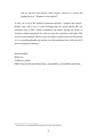 27
with the relevant local interests, before taking a decision to exercise the
slaughter powers.” (Emphasis in the original)83
.
As they say in all of the standard examination questions: “compare and contrast”.
Readers may wish to do so in the knowledge that the Animal Health Bill was
introduced late in 2001 without consultation and passed through the House of
Commons without amendment. It is hard to escape the conclusion, in the light of the
foot and mouth outbreak, that the words and phrases emphasised by the Government
in its own guiding principles are nothing more than regulatory buzz words, devoid of
all true meaning and substance.
David Campbell
Robert Lee
Cardiff Law School
ESRC Centre for Business Relationships, Accountability, Sustainability and Society
83
Consultation on Animal Health Bill (supra n.70) under ‘Key Criteria’.
 