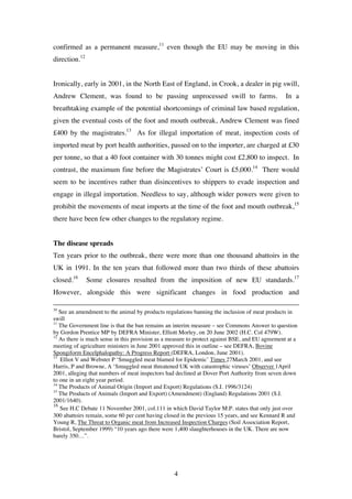4
confirmed as a permanent measure,11
even though the EU may be moving in this
direction.12
Ironically, early in 2001, in the North East of England, in Crook, a dealer in pig swill,
Andrew Clement, was found to be passing unprocessed swill to farms. In a
breathtaking example of the potential shortcomings of criminal law based regulation,
given the eventual costs of the foot and mouth outbreak, Andrew Clement was fined
£400 by the magistrates.13
As for illegal importation of meat, inspection costs of
imported meat by port health authorities, passed on to the importer, are charged at £30
per tonne, so that a 40 foot container with 30 tonnes might cost £2,800 to inspect. In
contrast, the maximum fine before the Magistrates’ Court is £5,000.14
There would
seem to be incentives rather than disincentives to shippers to evade inspection and
engage in illegal importation. Needless to say, although wider powers were given to
prohibit the movements of meat imports at the time of the foot and mouth outbreak,15
there have been few other changes to the regulatory regime.
The disease spreads
Ten years prior to the outbreak, there were more than one thousand abattoirs in the
UK in 1991. In the ten years that followed more than two thirds of these abattoirs
closed.16
Some closures resulted from the imposition of new EU standards.17
However, alongside this were significant changes in food production and
10
See an amendment to the animal by products regulations banning the inclusion of meat products in
swill
11
The Government line is that the ban remains an interim measure – see Commons Answer to question
by Gordon Prentice MP by DEFRA Minister, Elliott Morley, on 20 June 2002 (H.C. Col 479W).
12
As there is much sense in this provision as a measure to protect against BSE, and EU agreement at a
meeting of agriculture ministers in June 2001 approved this in outline – see DEFRA, Bovine
Spongiform Encelphalopathy: A Progress Report (DEFRA, London, June 2001).
13
Elliot V and Webster P ‘Smuggled meat blamed for Epidemic’ Times 27March 2001, and see
Harris, P and Browne, A ‘Smuggled meat threatened UK with catastrophic viruses’ Observer 1April
2001, alleging that numbers of meat inspectors had declined at Dover Port Authority from seven down
to one in an eight year period.
14
The Products of Animal Origin (Import and Export) Regulations (S.I. 1996/3124)
15
The Products of Animals (Import and Export) (Amendment) (England) Regulations 2001 (S.I.
2001/1640).
16
See H.C Debate 11 November 2001, col.111 in which David Taylor M.P. states that only just over
300 abattoirs remain, some 60 per cent having closed in the previous 15 years, and see Kennard R and
Young R, The Threat to Organic meat from Increased Inspection Charges (Soil Association Report,
Bristol, September 1999) “10 years ago there were 1,400 slaughterhouses in the UK. There are now
barely 350…”.
 