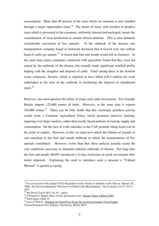 5
consumption. More than 80 percent of the meat which we consume is now handled
through a major supermarket chain.18
The desire of many such retailers to produce
meat which is presented to the consumer, uniformly dressed and packaged, means the
concentration of meat production in certain chosen abattoirs. This is turn demands
considerable movement of live animals. At the outbreak of the disease, one
transportation company based in Somerset disclosed that it moved over one million
head of cattle per annum.19
It feared that foot and mouth would kill its business. At
the same time, many companies connected with agriculture found that they were not
ruined by the outbreak of the disease, but actually made significant windfall profits
helping with the slaughter and disposal of cattle. Chief among these is the Scottish
waste contractor, Snowie, which is reported to have billed £38.4 million for work
undertaken at the time of the outbreak in facilitating the disposal of slaughtered
stock.20
However, one must question the utility of many such cattle movements. For example
Britain imports 125,000 tonnes of lamb. However, at the same time it exports
102,000 tonnes.21
There can be little doubt that this seemingly pointless activity
results from a Common Agricultural Policy which promotes intensive farming,
requiring ever larger markets, rather than locally based patterns of rearing, supply and
consumption. On the face of it the subsidies in the CAP promote cheap food even to
the point of surplus. However, to this we must now attach the billions of pounds of
cost attaching to the foot and mouth outbreak to which the transportation of live
animals contributed. However, worse than that, these policies actually create the
very conditions necessary to stimulate endemic outbreaks of disease. Not long after
the foot and mouth, MAFF introduced a 21-day restriction on stock movements after
initial shipment. Explaining the need to introduce such a measure a “Cabinet
Minister” is quoted as saying:
17
For an account of the impact of EU Regulation on the closure of abattoirs in the UK see: Shaoul, J.E.,
"BSE : For Services Rendered? The Drive for Profit in the Meat Industry". The Ecologist, Vol 27, No 5,
1997.
18
See David Taylor M.P. (fn 16 – supra).
19
O’Donnell J ‘Ripple effect of foot and mouth crisis’ Sunday Times 4 March 2001.
20
NAO report Table 55.
21
Lucas C M.E.P., Stopping the Great Food Swap; Re-localising Europe’s Food Supply
(Greens/European Free Alliance, Strasbourg, March 2001).
 