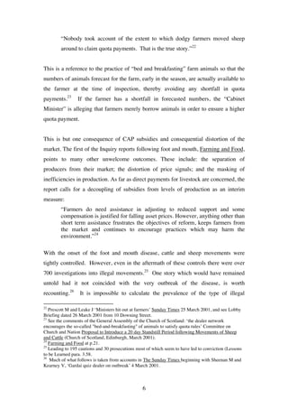 6
“Nobody took account of the extent to which dodgy farmers moved sheep
around to claim quota payments. That is the true story.”22
This is a reference to the practice of “bed and breakfasting” farm animals so that the
numbers of animals forecast for the farm, early in the season, are actually available to
the farmer at the time of inspection, thereby avoiding any shortfall in quota
payments.23
If the farmer has a shortfall in forecasted numbers, the “Cabinet
Minister” is alleging that farmers merely borrow animals in order to ensure a higher
quota payment.
This is but one consequence of CAP subsidies and consequential distortion of the
market. The first of the Inquiry reports following foot and mouth, Farming and Food,
points to many other unwelcome outcomes. These include: the separation of
producers from their market; the distortion of price signals; and the masking of
inefficiencies in production. As far as direct payments for livestock are concerned, the
report calls for a decoupling of subsidies from levels of production as an interim
measure:
“Farmers do need assistance in adjusting to reduced support and some
compensation is justified for falling asset prices. However, anything other than
short term assistance frustrates the objectives of reform, keeps farmers from
the market and continues to encourage practices which may harm the
environment.”24
With the onset of the foot and mouth disease, cattle and sheep movements were
tightly controlled. However, even in the aftermath of these controls there were over
700 investigations into illegal movements.25
One story which would have remained
untold had it not coincided with the very outbreak of the disease, is worth
recounting.26
It is impossible to calculate the prevalence of the type of illegal
22
Prescott M and Leake J ‘Ministers hit out at farmers’ Sunday Times 25 March 2001, and see Lobby
Briefing dated 26 March 2001 from 10 Downing Street.
23
See the comments of the General Assembly of the Church of Scotland: ‘the dealer network
encourages the so-called "bed-and-breakfasting" of animals to satisfy quota rules’ Committee on
Church and Nation Proposal to Introduce a 20 day Standstill Period following Movements of Sheep
and Cattle (Church of Scotland, Edinburgh, March 2001).
24
Farming and Food at p.21.
25
Leading to 195 cautions and 30 prosecutions most of which seem to have led to conviction (Lessons
to be Learned para. 3.58.
26
Much of what follows is taken from accounts in The Sunday Times beginning with Sheenan M and
Kearney V, ‘Gardai quiz dealer on outbreak’ 4 March 2001.
 