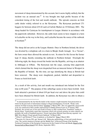 7
movement of sheep demonstrated by this account, but it seems highly unlikely that the
incident was an unusual one.27
It was brought into high profile because of the
coincident timing of the foot and mouth outbreak. The episode concerns an Irish
cattle dealer widely referred to as the Kerryman. The Kerryman purchased 271
hoggets for between about £35-42 each at Carlisle Market on 19 February 2001. The
sheep headed for Cairnryan for transhipment to Lurgan Abattoir in accordance with
the paperwork submitted. However, the cattle truck seems to have stopped at a farm
in Lockerbie on the way to the ferry, and Lockerbie became the source of the outbreak
in Scotland.28
The sheep did not arrive at the Lurgan Abattoir. Once in Northern Ireland, the driver
was diverted by a telephone call, to a farm in Meigh, South Armagh. As a “favour”,
the farm owner there allowed the animals to rest. In return for this favour the farmer
kept 21 sheep, thereby extending the outbreak to Northern Ireland. Overnight the
following night, the sheep crossed the border into the Republic, arriving at an abattoir
in Athleague at 4.00am. The Kerryman met the cargo, carrying false paperwork
which claimed that the sheep were despatched from an innocent farmer in Westport in
the Republic of Ireland. By this time, ear tags identifying the sheep as British had
been removed. The sheep were slaughtered, packed, labelled and despatched to
France as fresh Irish lamb.
As a result of this activity, foot and mouth was introduced into Ireland for the first
time in 60 years.29
The purpose of this subterfuge seems to have been twofold. Irish
lamb attracted a premium of about £10 per head over and above the price that could
have been obtained for British lamb. In addition, the Kerryman was able to obtain a
27
As demonstrated by the fact that the dealer in this instance sought immunity from prosecution in
return for the provision of information relating to illegal transhipments; Cowan R, ‘Dealer seeks
amnesty for help in tracing infected sheep’ Guardian 13 March 2001. This was apparently unsuccessful
as he was sentenced to three months imprisonment in Dublin District Court on 25 January 2002.
Similarly, the second case of foot and mouth in France in 2001 resulted from ‘fraudulent’ trading in
British sheep: ‘I particularly regret that constraints which will seriously penalise an entire industry are
probably the result of fraudulent practices’ French Agriculture Minister Jean Glavany reported –see
BBC News Report ‘Fraud spreads French Outbreak’ 24 March 2001.
28
Elliott V and Webster P ‘Fear of epidemic as Scotland hit’ Times 2 March 2001.
29
Knowles N.J, Davies P.R. and Samuel A.R. ‘Molecular epidemiology of foot-and-mouth disease
virus: The current situation in Europe and the Middle East’ in Research Group of the Standing
Technical Committee of the European Commission for the Control of Foot and Mouth, Report of the
Session held at Moen Island (FAO, Rome, September 2001).
 