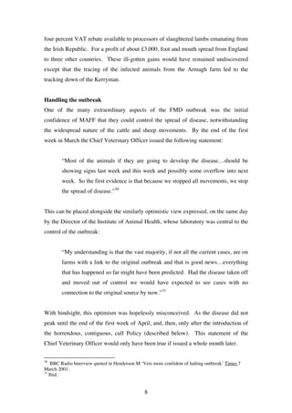 8
four percent VAT rebate available to processors of slaughtered lambs emanating from
the Irish Republic. For a profit of about £3,000, foot and mouth spread from England
to three other countries. These ill-gotten gains would have remained undiscovered
except that the tracing of the infected animals from the Armagh farm led to the
tracking down of the Kerryman.
Handling the outbreak
One of the many extraordinary aspects of the FMD outbreak was the initial
confidence of MAFF that they could control the spread of disease, notwithstanding
the widespread nature of the cattle and sheep movements. By the end of the first
week in March the Chief Veterinary Officer issued the following statement:
“Most of the animals if they are going to develop the disease…should be
showing signs last week and this week and possibly some overflow into next
week. So the first evidence is that because we stopped all movements, we stop
the spread of disease.”30
This can be placed alongside the similarly optimistic view expressed, on the same day
by the Director of the Institute of Animal Health, whose laboratory was central to the
control of the outbreak:
“My understanding is that the vast majority, if not all the current cases, are on
farms with a link to the original outbreak and that is good news…everything
that has happened so far might have been predicted. Had the disease taken off
and moved out of control we would have expected to see cases with no
connection to the original source by now.”31
With hindsight, this optimism was hopelessly misconceived. As the disease did not
peak until the end of the first week of April, and, then, only after the introduction of
the horrendous, contiguous, cull Policy (described below). This statement of the
Chief Veterinary Officer would only have been true if issued a whole month later.
30
BBC Radio Interview quoted in Henderson M ‘Vets more confident of halting outbreak’ Times 7
March 2001.
31
Ibid.
 