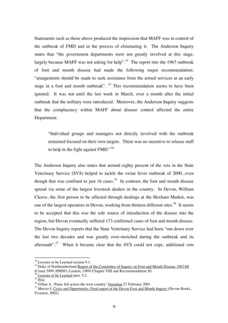 9
Statements such as those above produced the impression that MAFF was in control of
the outbreak of FMD and in the process of eliminating it. The Anderson Inquiry
states that “the government departments were not greatly involved at this stage,
largely because MAFF was not asking for help”.32
The report into the 1967 outbreak
of foot and mouth disease had made the following major recommendation:
“arangements should be made to seek assistance from the armed services at an early
stage in a foot and mouth outbreak”. 33
This recommendation seems to have been
ignored. It was not until the last week in March, over a month after the initial
outbreak that the military were introduced. Moreover, the Anderson Inquiry suggests
that the complacency within MAFF about disease control affected the entire
Department:
“Individual groups and managers not directly involved with the outbreak
remained focused on their own targets. There was no incentive to release staff
to help in the fight against FMD.”34
The Anderson Inquiry also states that around eighty percent of the vets in the State
Veterinary Service (SVS) helped to tackle the swine fever outbreak of 2000, even
though that was confined to just 16 cases.35
In contrast, the foot and mouth disease
spread via some of the largest livestock dealers in the country. In Devon, William
Cleave, the first person to be affected through dealings at the Hexham Market, was
one of the largest operators in Devon, working from thirteen different sites.36
It seems
to be accepted that this was the sole source of introduction of the disease into the
region, but Devon eventually suffered 173 confirmed cases of foot and mouth disease.
The Devon Inquiry reports that the State Veterinary Service had been “run down over
the last two decades and was greatly over-stretched during the outbreak and its
aftermath”.37
When it became clear that the SVS could not cope, additional vets
32
Lessons to be Learned section 9.1.
33
Duke of Northumberland Report of the Committee of Inquiry on Foot and Mouth Disease 1967/68
(Cmnd 3999, HMSO, London, 1969) Chapter VIII and Recommendation 50.
34
Lessons to be Learned para. 9.2.
35
Ibid.
36
Gillan A, ‘Panic felt across the west country’ Guardian 27 February 2001
37
Mercer I, Crisis and Opportunity; Final report of the Devon Foot and Mouth Inquiry (Devon Books,
Tiverton, 2002)
 