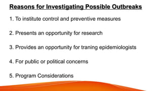 Reasons for Investigating Possible Outbreaks
1. To institute control and preventive measures
2. Presents an opportunity for research
3. Provides an opportunity for traning epidemiologists
4. For public or political concerns
5. Program Considerations
 
