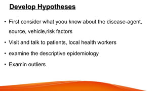 Develop Hypotheses
• First consider what yoou know about the disease-agent,
source, vehicle,risk factors
• Visit and talk to patients, local health workers
• examine the descriptive epidemiology
• Examin outliers
 