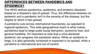 DIFFERENCES BETWEEN PANDEMICS AND
EPIDEMICS?
The WHO defines pandemics, epidemics, and endemic diseases
based on a disease's rate of spread. Thus, the difference between an
epidemic and a pandemic isn't in the severity of the disease, but the
degree to which it has spread.
A pandemic cuts across international boundaries, as opposed to
regional epidemics. This wide geographical reach is what makes
pandemics lead to large-scale social disruption, economic loss, and
general hardship. It's important to note that a once-declared
epidemic can progress into pandemic status. While an epidemic is
large, it is also generally contained or expected in its spread, while a
pandemic is international and out of control.
 