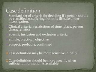  Standard set of criteria for deciding if a person should
  be classified as suffering from the disease under
  investigation.
 Clinical criteria, restrictions of time, place, person
  characteristics
 Specific inclusion and exclusion criteria
 Simple, practical, objective
 Suspect, probable, confirmed

 Case definition may be more sensitive initially

 Case definition should be more specific when
  sufficient information is available
 