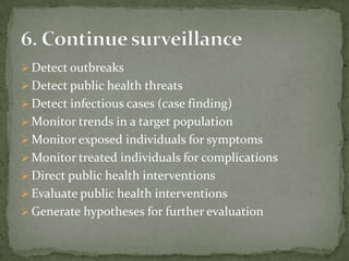  Detect outbreaks
 Detect public health threats
 Detect infectious cases (case finding)
 Monitor trends in a target population
 Monitor exposed individuals for symptoms
 Monitor treated individuals for complications
 Direct public health interventions
 Evaluate public health interventions
 Generate hypotheses for further evaluation
 