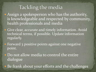  Assign a spokesperson who has the authority,
 is knowledgeable and respected by community,
 health professionals and media
 Give clear, accurate and timely information. Avoid
 technical terms, if possible. Update information
 regularly.
 Forward 3 positive points against one negative
 point.
 Do not allow media to control the entire
 dialogue
 Be frank about your efforts and the challenges
 