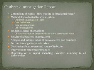  Chronology of events - How was the outbreak suspected?
 Methodology adopted for investigation
       Outbreak investigation Team
       Case definition
       Case ascertainment
       Lab investigations
 Epidemiological observations
     Characterization of cases/deaths by time, person and place
   Results of laboratory investigations
   Analysis and interpretation of data collected and compiled
   Further investigations undertaken
   Conclusion about source and route of infection
   Interventions made/recommended
   Dissemination of report including executive summary to all
    stakeholders
 