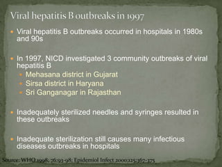  Viral hepatitis B outbreaks occurred in hospitals in 1980s
     and 90s

    In 1997, NICD investigated 3 community outbreaks of viral
     hepatitis B
       Mehasana district in Gujarat
       Sirsa district in Haryana
       Sri Ganganagar in Rajasthan


    Inadequately sterilized needles and syringes resulted in
     these outbreaks

    Inadequate sterilization still causes many infectious
     diseases outbreaks in hospitals
Source: WHO 1998; 76:93-98; Epidemiol Infect 2000;125:367-375
 