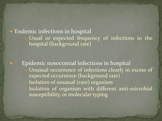  Endemic infections in hospital
      Usual or expected frequency of infections in the
       hospital (background rate)


   Epidemic nosocomial infections in hospital
      Unusual occurrence of infections clearly in excess of
       expected occurrence (background rate)
      Isolation of unusual (rare) organism
      Isolation of organism with different anti-microbial
       susceptibility, or molecular typing
 