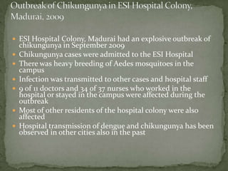  ESI Hospital Colony, Madurai had an explosive outbreak of
    chikungunya in September 2009
   Chikungunya cases were admitted to the ESI Hospital
   There was heavy breeding of Aedes mosquitoes in the
    campus
   Infection was transmitted to other cases and hospital staff
   9 of 11 doctors and 34 of 37 nurses who worked in the
    hospital or stayed in the campus were affected during the
    outbreak
   Most of other residents of the hospital colony were also
    affected
   Hospital transmission of dengue and chikungunya has been
    observed in other cities also in the past
 